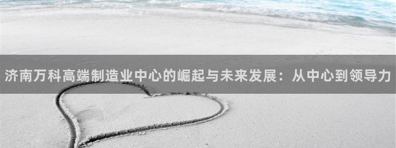 天辰娱乐待遇:济南万科高端制造业中心的崛起与未来发展:从中心到领导力